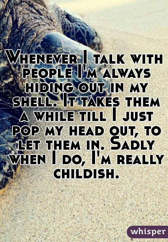 Whenever I talk with people I'm always hiding out in my shell. It takes them a while till I just pop my head out, to let them in. Sadly when I do, I'm really childish.