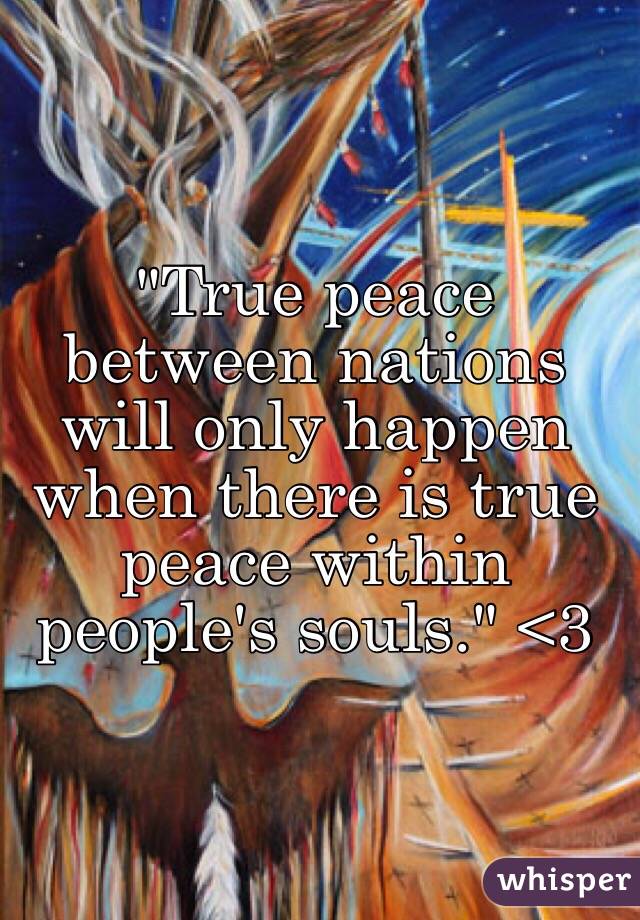 "True peace between nations will only happen when there is true peace within people's souls." <3 