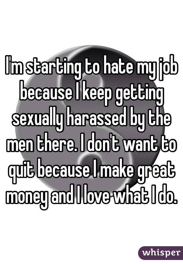 I'm starting to hate my job because I keep getting sexually harassed by the men there. I don't want to quit because I make great money and I love what I do. 