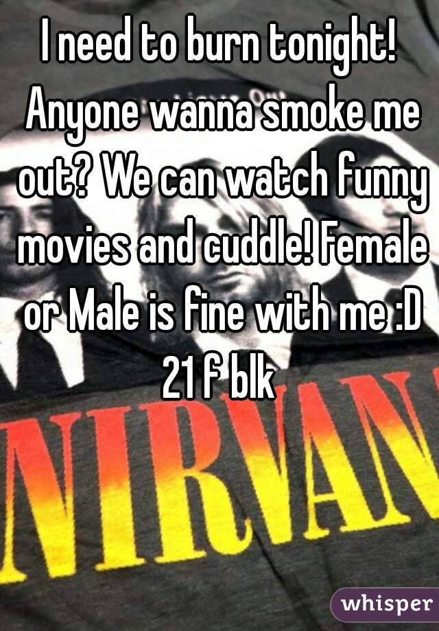 I need to burn tonight! Anyone wanna smoke me out? We can watch funny movies and cuddle! Female or Male is fine with me :D
21 f blk