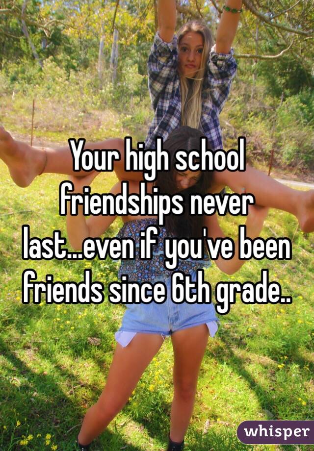 Your high school friendships never last...even if you've been friends since 6th grade.. 