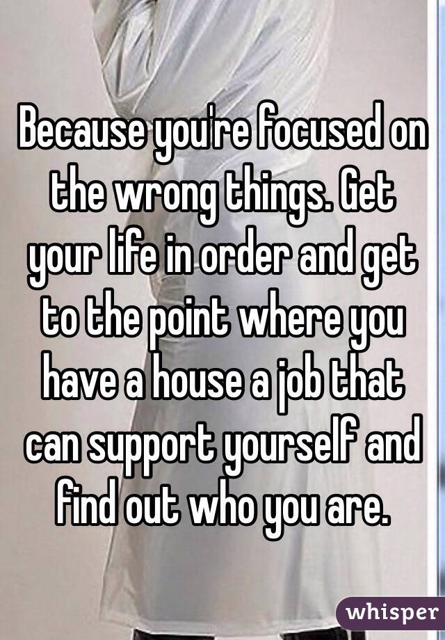 Because you're focused on the wrong things. Get your life in order and get to the point where you have a house a job that can support yourself and find out who you are. 
