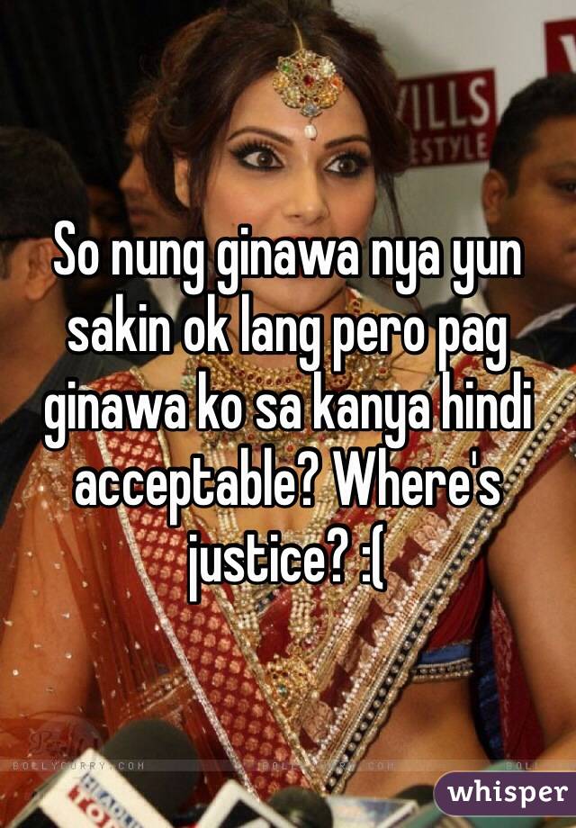 So nung ginawa nya yun sakin ok lang pero pag ginawa ko sa kanya hindi acceptable? Where's justice? :(