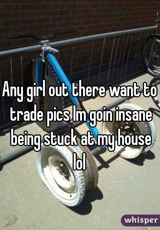 Any girl out there want to trade pics Im goin insane being stuck at my house lol 