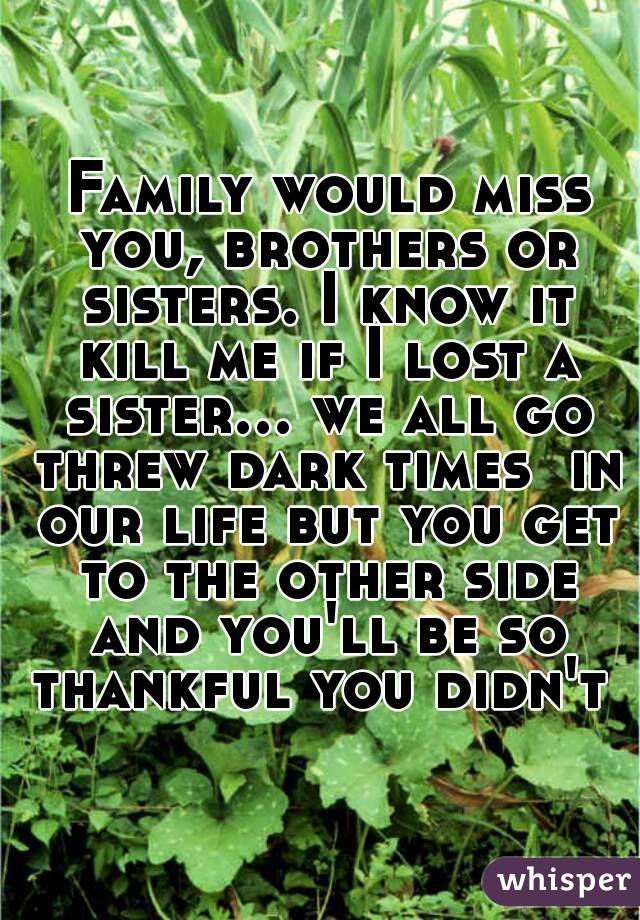  Family would miss you, brothers or sisters. I know it kill me if I lost a sister... we all go threw dark times  in our life but you get to the other side and you'll be so thankful you didn't 