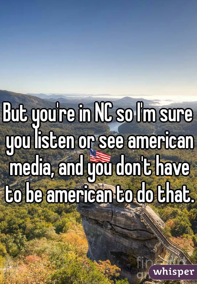 But you're in NC so I'm sure you listen or see american media, and you don't have to be american to do that. 