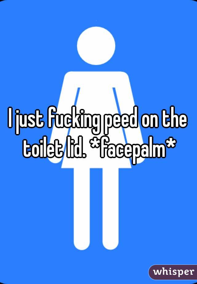 I just fucking peed on the toilet lid. *facepalm*
