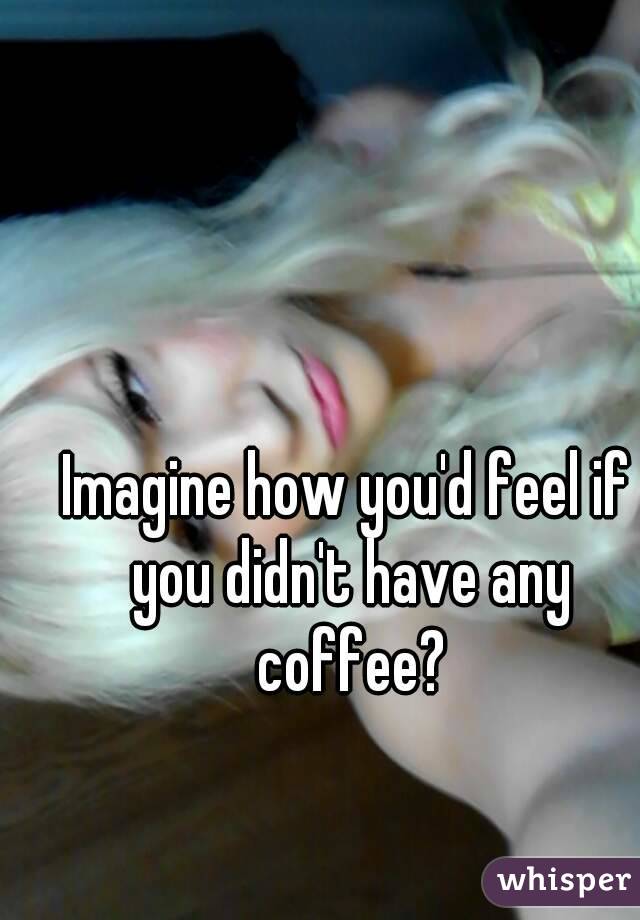 Imagine how you'd feel if you didn't have any coffee?