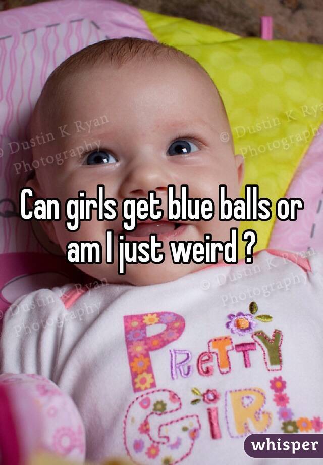 Can girls get blue balls or am I just weird ?