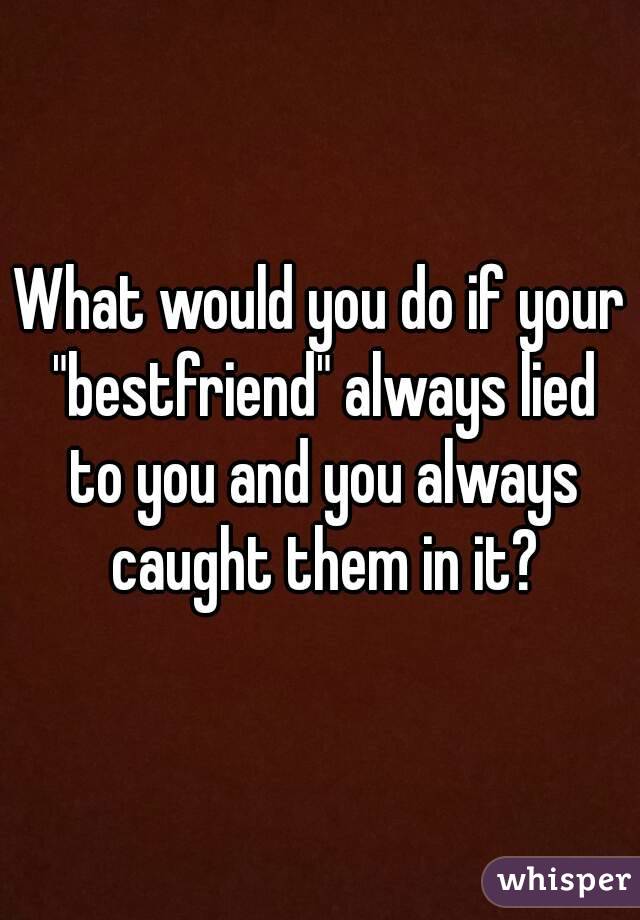 What would you do if your "bestfriend" always lied to you and you always caught them in it?