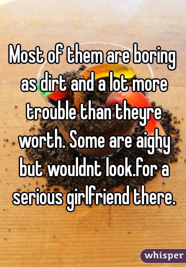 Most of them are boring as dirt and a lot more trouble than theyre worth. Some are aighy but wouldnt look.for a serious girlfriend there.