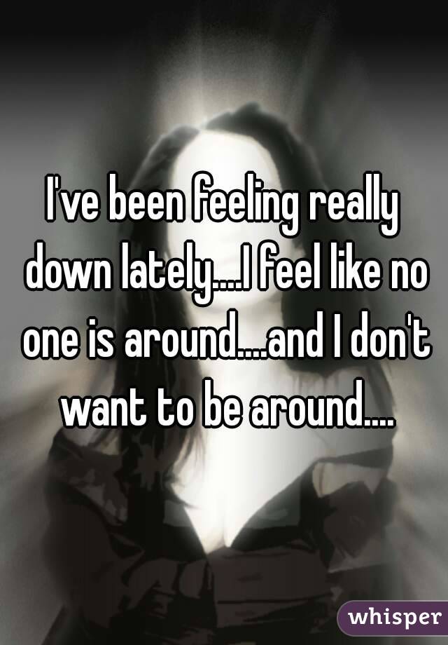 I've been feeling really down lately....I feel like no one is around....and I don't want to be around....