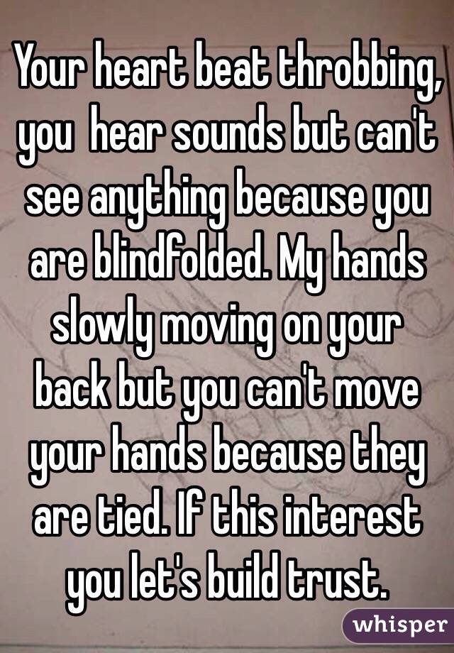 Your heart beat throbbing, you  hear sounds but can't see anything because you are blindfolded. My hands slowly moving on your back but you can't move your hands because they are tied. If this interest you let's build trust. 