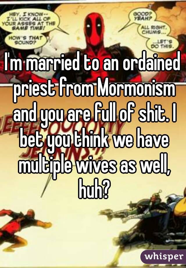 I'm married to an ordained priest from Mormonism and you are full of shit. I bet you think we have multiple wives as well, huh?