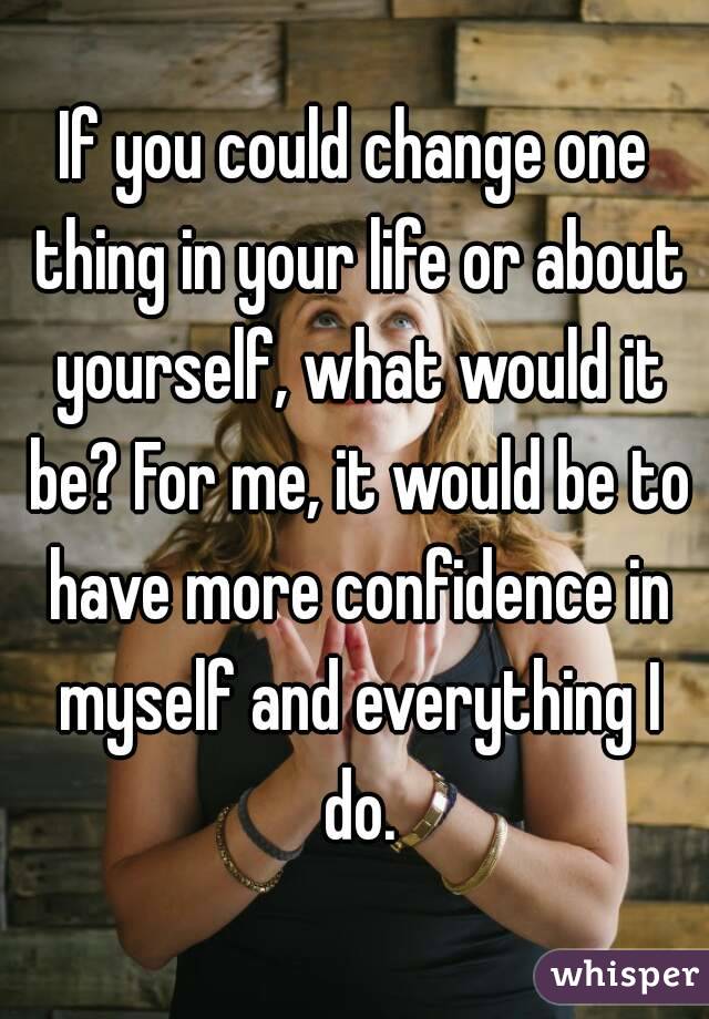 If you could change one thing in your life or about yourself, what would it be? For me, it would be to have more confidence in myself and everything I do.