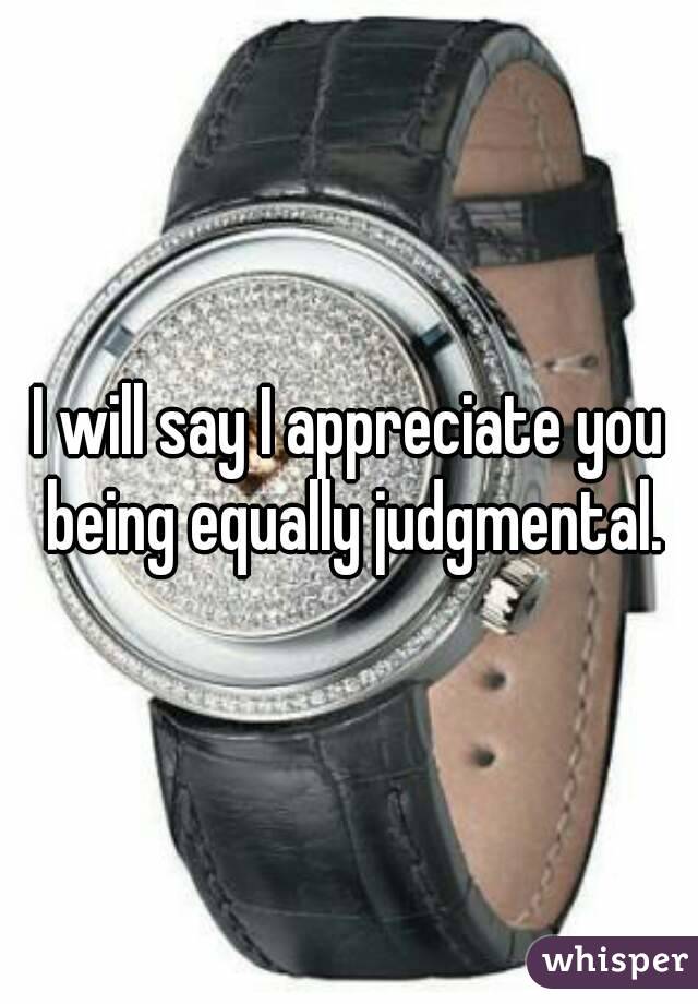 I will say I appreciate you being equally judgmental.