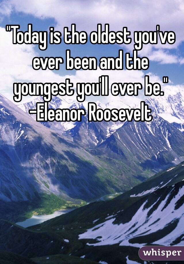 "Today is the oldest you've ever been and the youngest you'll ever be."
-Eleanor Roosevelt 