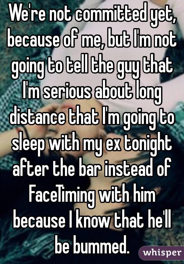 We're not committed yet, because of me, but I'm not going to tell the guy that I'm serious about long distance that I'm going to sleep with my ex tonight after the bar instead of FaceTiming with him because I know that he'll be bummed.