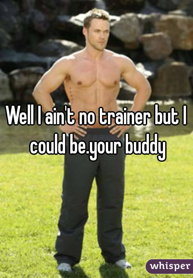 Well I ain't no trainer but I could be.your buddy