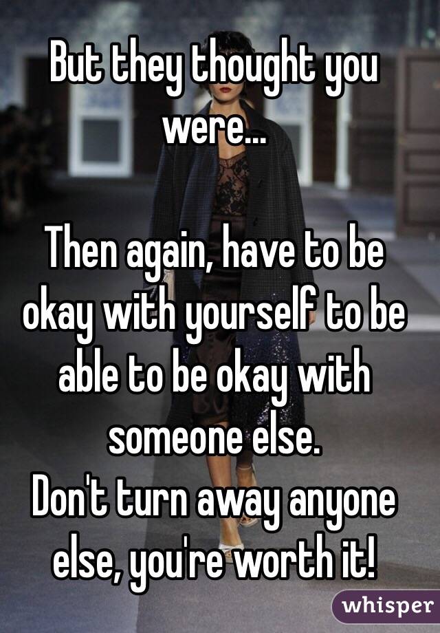 But they thought you were... 

Then again, have to be okay with yourself to be able to be okay with someone else.
Don't turn away anyone else, you're worth it!