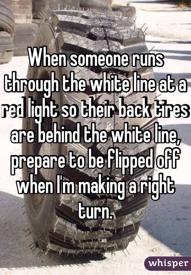 When someone runs through the white line at a red light so their back tires are behind the white line, prepare to be flipped off when I'm making a right turn.