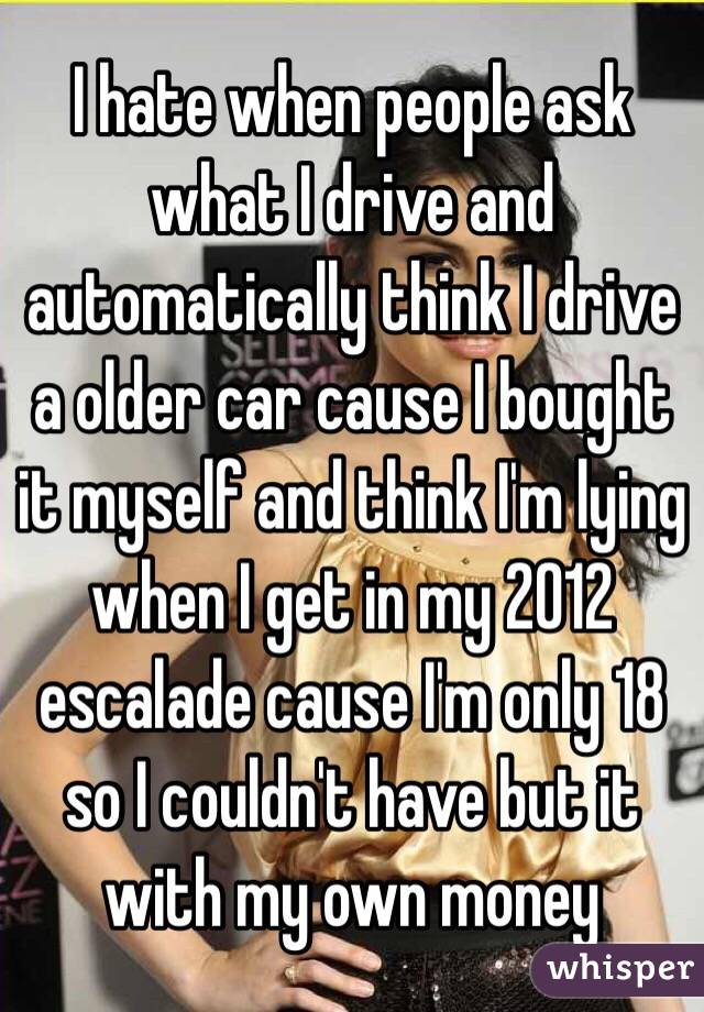 I hate when people ask what I drive and automatically think I drive a older car cause I bought it myself and think I'm lying when I get in my 2012 escalade cause I'm only 18 so I couldn't have but it with my own money 