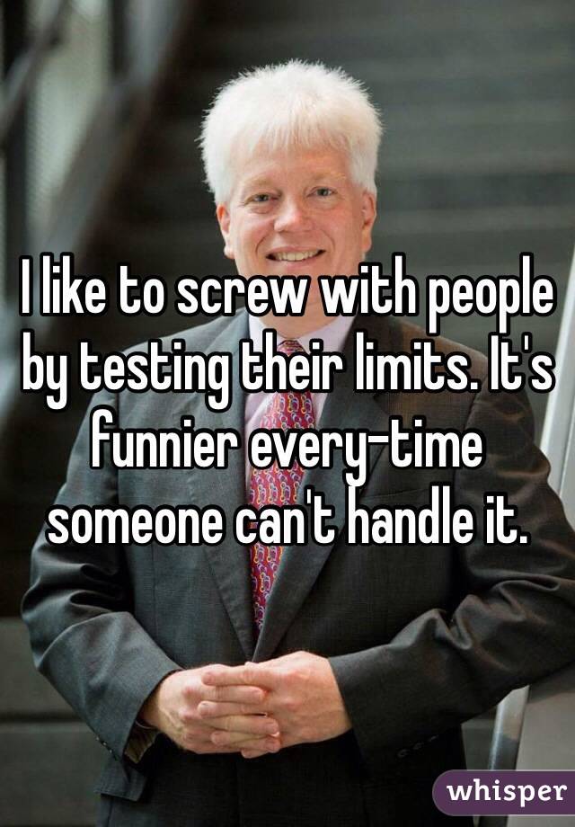I like to screw with people by testing their limits. It's funnier every-time someone can't handle it.