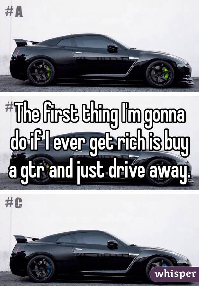 The first thing I'm gonna do if I ever get rich is buy a gtr and just drive away.