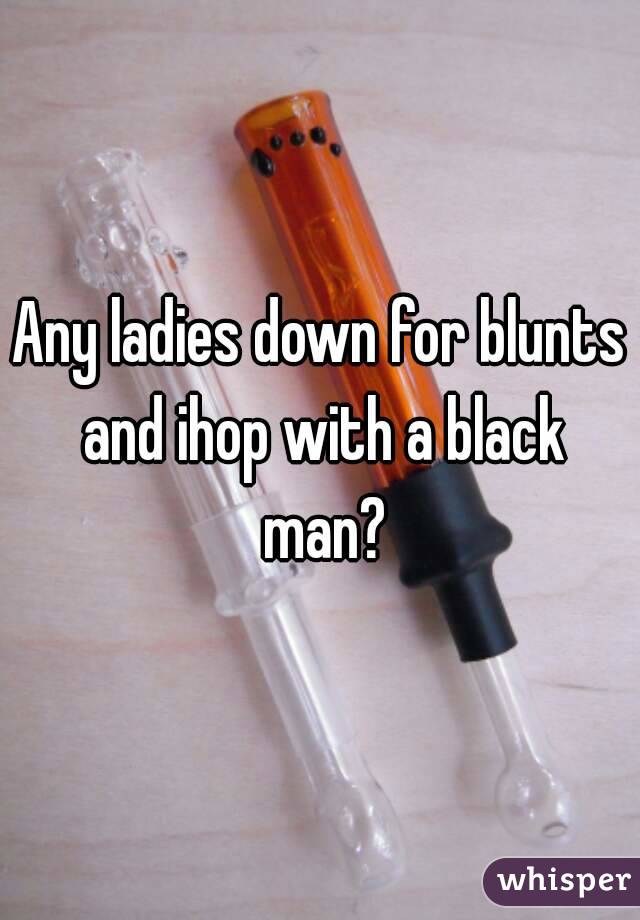 Any ladies down for blunts and ihop with a black man?