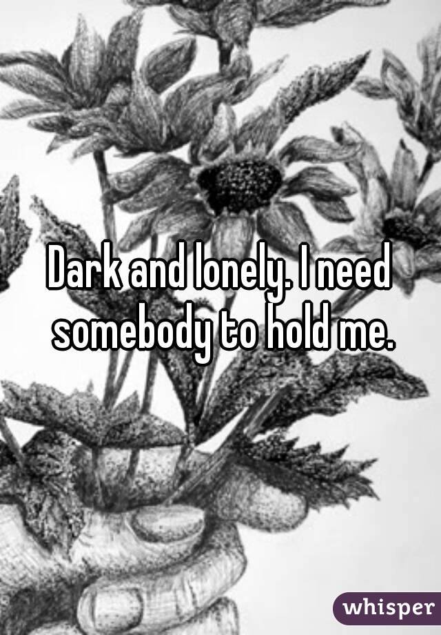 Dark and lonely. I need somebody to hold me.