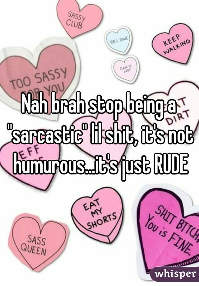 Nah brah stop being a "sarcastic" lil shit, it's not humurous...it's just RUDE