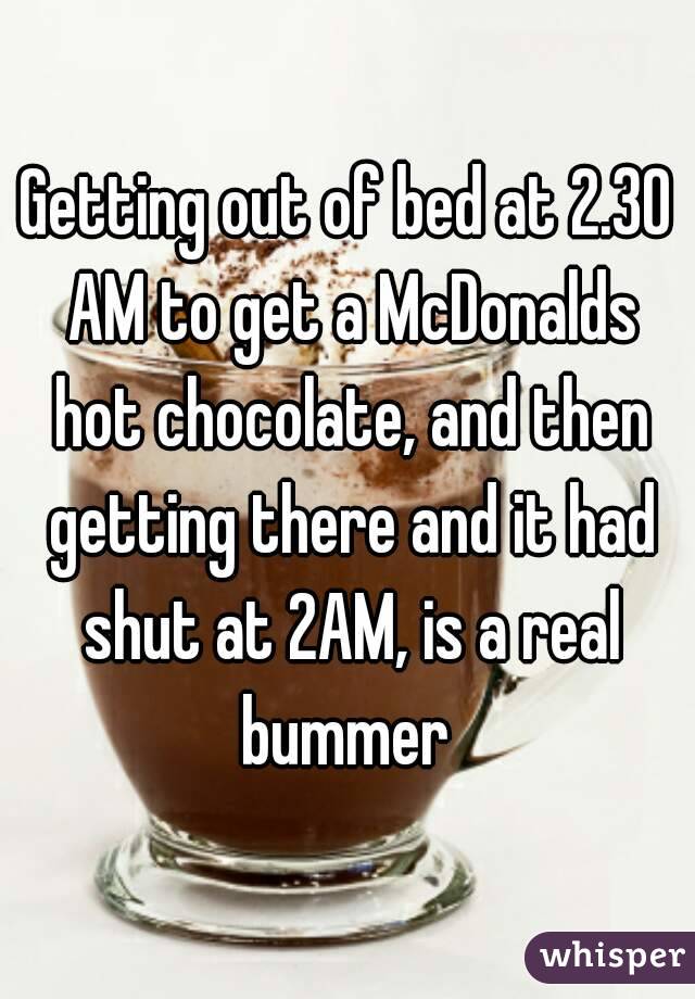 Getting out of bed at 2.30 AM to get a McDonalds hot chocolate, and then getting there and it had shut at 2AM, is a real bummer 