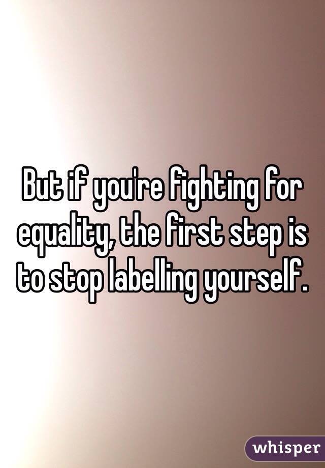 But if you're fighting for equality, the first step is to stop labelling yourself.