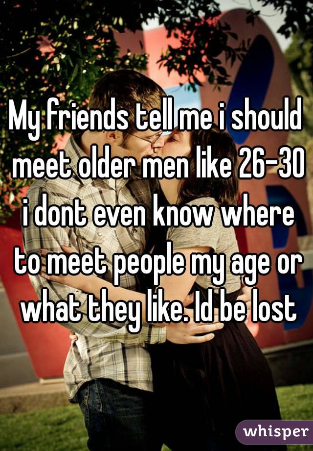 My friends tell me i should meet older men like 26-30 i dont even know where to meet people my age or what they like. Id be lost