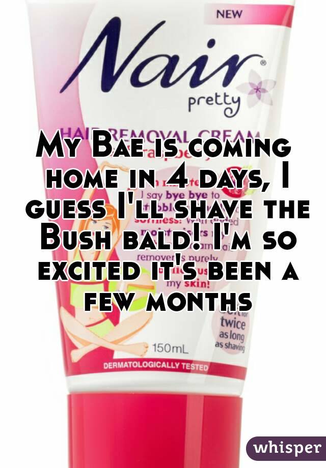 My Bae is coming home in 4 days, I guess I'll shave the Bush bald! I'm so excited it's been a few months