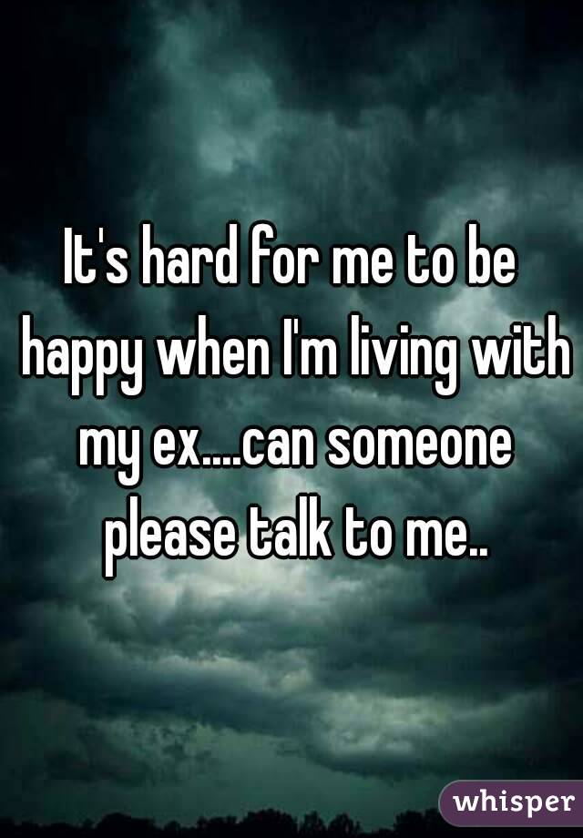 It's hard for me to be happy when I'm living with my ex....can someone please talk to me..