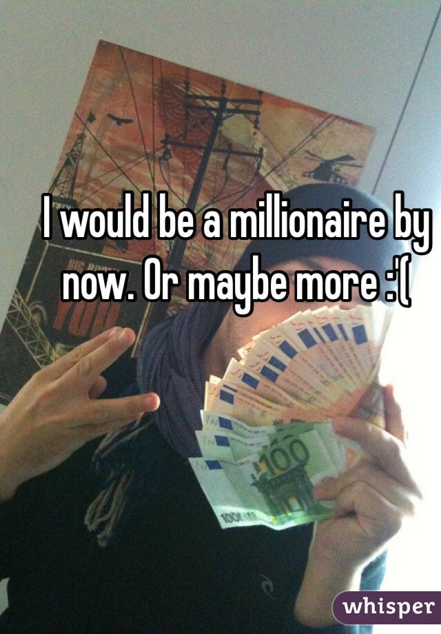 I would be a millionaire by now. Or maybe more :'( 