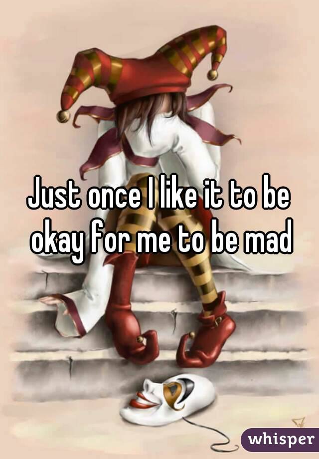 Just once I like it to be okay for me to be mad