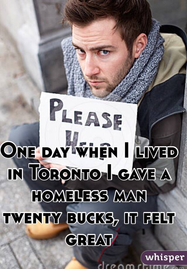 One day when I lived in Toronto I gave a homeless man twenty bucks, it felt great