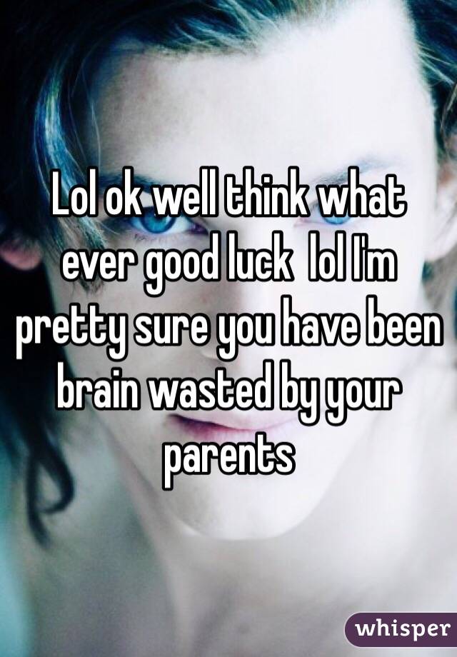 Lol ok well think what ever good luck  lol I'm pretty sure you have been brain wasted by your parents 