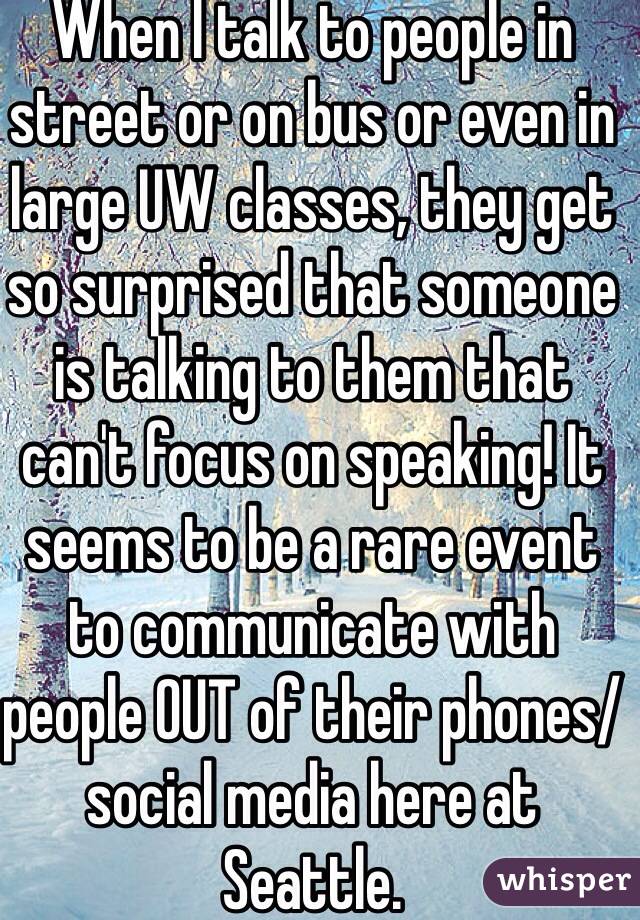 When I talk to people in street or on bus or even in large UW classes, they get so surprised that someone is talking to them that can't focus on speaking! It seems to be a rare event to communicate with people OUT of their phones/social media here at Seattle.  