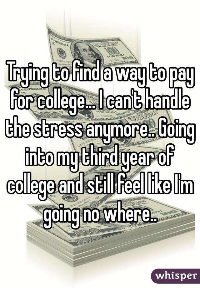 Trying to find a way to pay for college... I can't handle the stress anymore.. Going into my third year of college and still feel like I'm going no where..