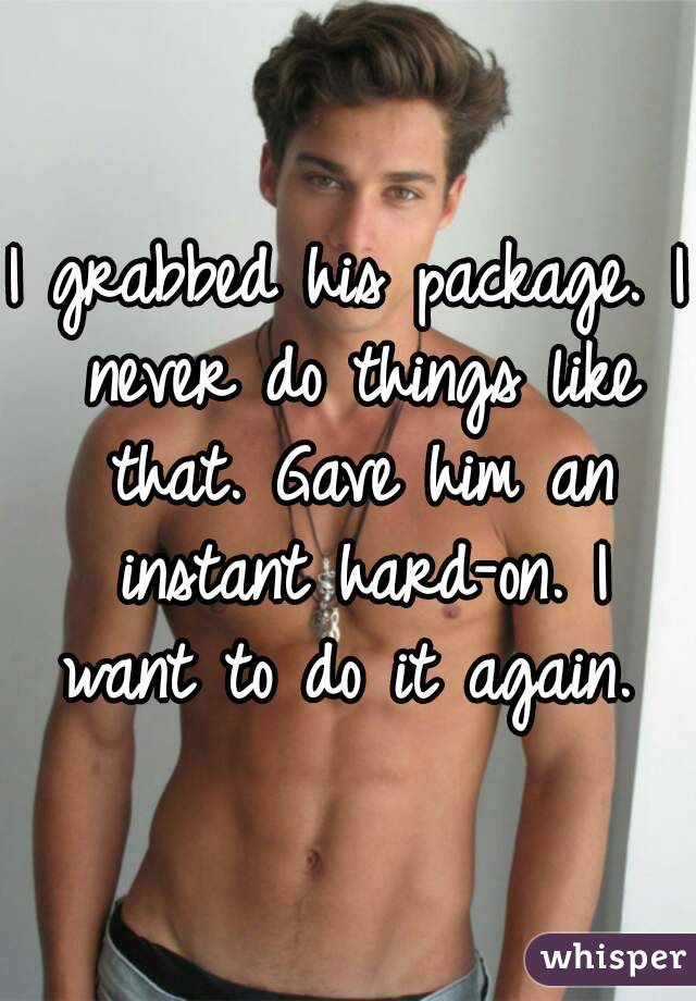 I grabbed his package. I never do things like that. Gave him an instant hard-on. I want to do it again. 