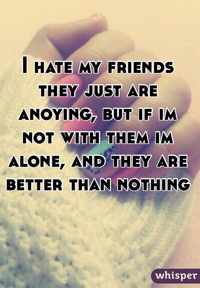 I hate my friends they just are anoying, but if im not with them im alone, and they are better than nothing