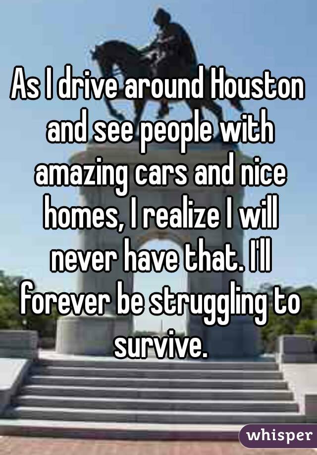 As I drive around Houston and see people with amazing cars and nice homes, I realize I will never have that. I'll forever be struggling to survive.