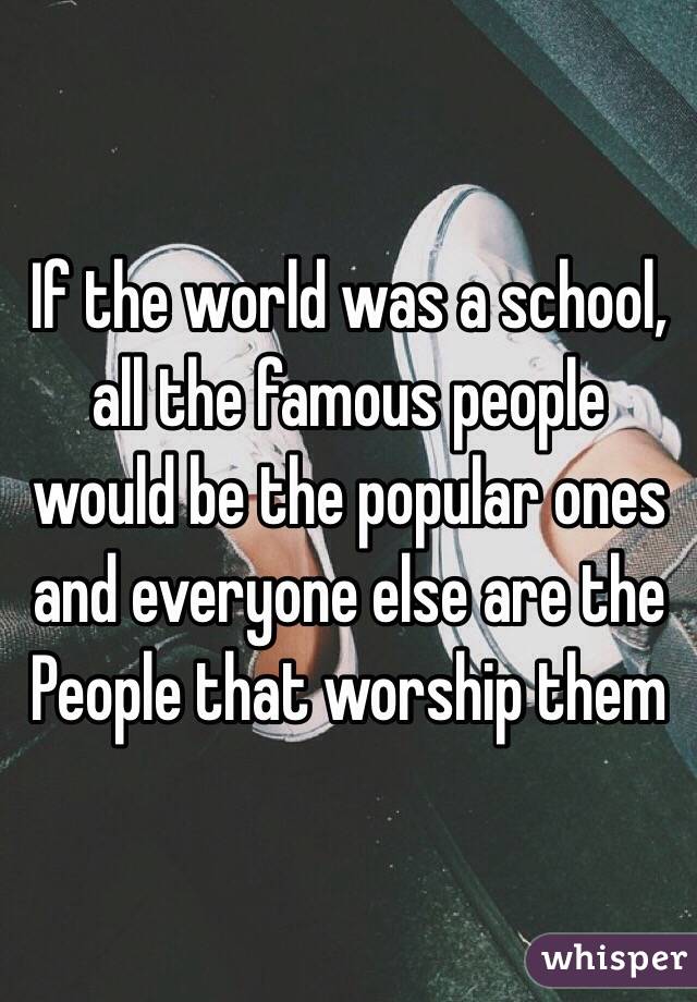 If the world was a school, all the famous people would be the popular ones and everyone else are the People that worship them 