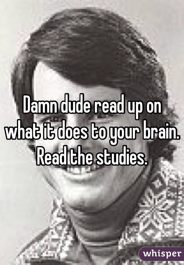 Damn dude read up on what it does to your brain. Read the studies. 
