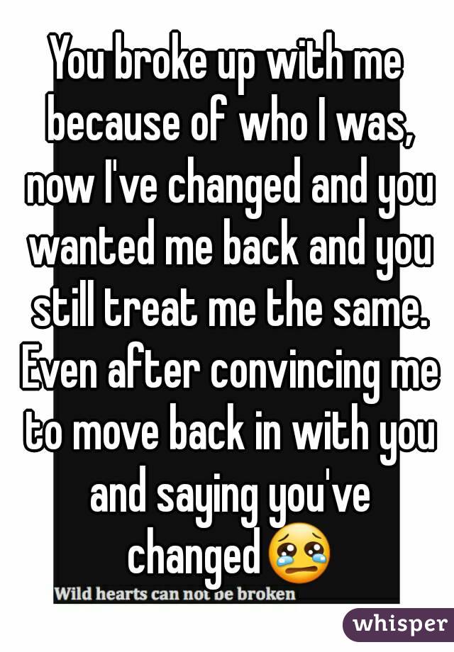 You broke up with me because of who I was, now I've changed and you wanted me back and you still treat me the same. Even after convincing me to move back in with you and saying you've changed😢