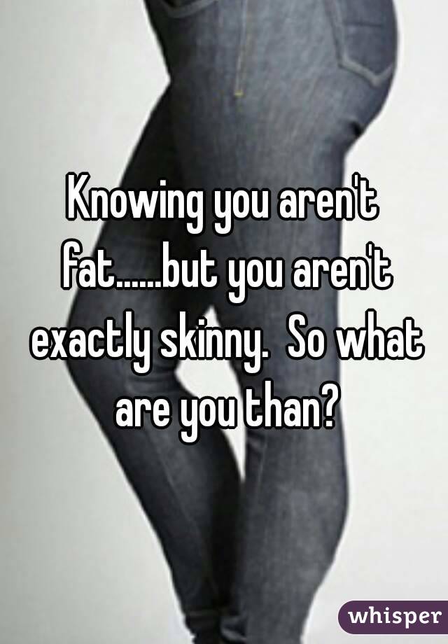 Knowing you aren't fat......but you aren't exactly skinny.  So what are you than?