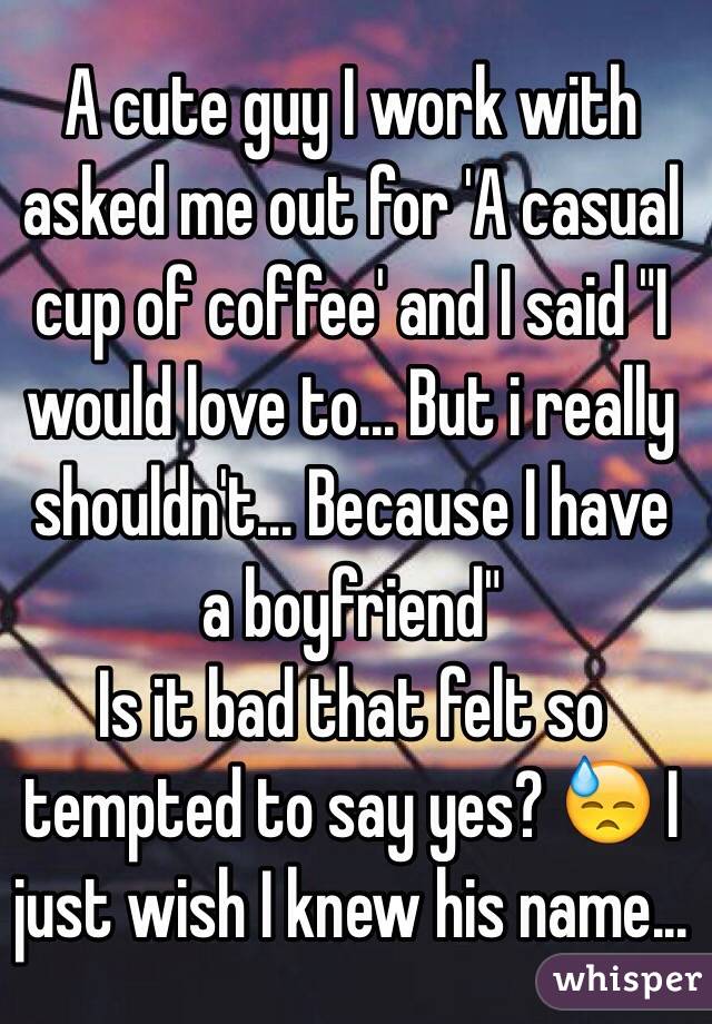 A cute guy I work with asked me out for 'A casual cup of coffee' and I said "I would love to... But i really shouldn't... Because I have a boyfriend" 
Is it bad that felt so tempted to say yes? 😓 I just wish I knew his name...